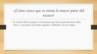 -¿Cómo crees que se siente la mayor parte del
recreo?
• Se sienten felices porque es el momento que tienen para descansar delas
clases y para pasar un tiempo jugando o hablando con sus amigos
 