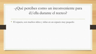 -¿Qué percibes como un inconveniente para
él/ella durante el recreo?
• El espacio, son muchos niños y niñas en un espacio muy pequeño
 
