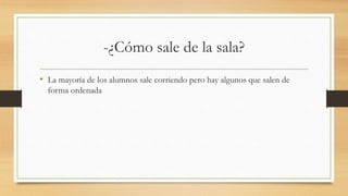 -¿Cómo sale de la sala?
• La mayoría de los alumnos sale corriendo pero hay algunos que salen de
forma ordenada
 