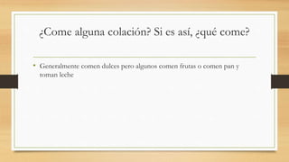 ¿Come alguna colación? Si es así, ¿qué come?
• Generalmente comen dulces pero algunos comen frutas o comen pan y
toman leche
 