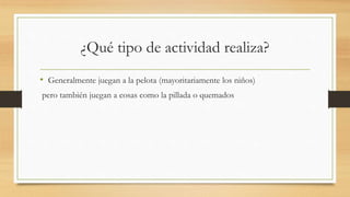 ¿Qué tipo de actividad realiza?
• Generalmente juegan a la pelota (mayoritariamente los niños)
pero también juegan a cosas como la pillada o quemados
 