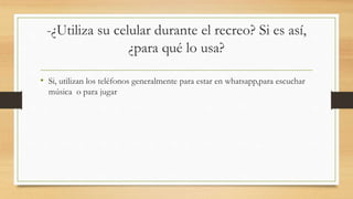 -¿Utiliza su celular durante el recreo? Si es así,
¿para qué lo usa?
• Si, utilizan los teléfonos generalmente para estar en whatsapp,para escuchar
música o para jugar
 
