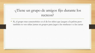-¿Tiene un grupo de amigos fijo durante los
recreos?
• Si, el grupo mas característico es el de los niños que juegan a la pelota pero
también se ven niñas juntas en grupos para jugar a las muñecas o a las cartas
 
