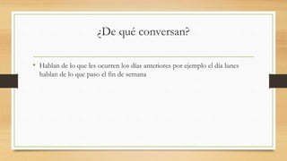 ¿De qué conversan?
• Hablan de lo que les ocurren los días anteriores por ejemplo el día lunes
hablan de lo que paso el fin de semana
 
