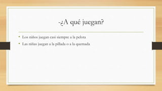 -¿A qué juegan?
• Los niños juegan casi siempre a la pelota
• Las niñas juegan a la pillada o a la quemada
 