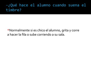 -¿Qué hace el alumno cuando suena el
timbre?
*Normalmente si es chico el alumno, grita y corre
a hacer la fila o sube corriendo a su sala.
 