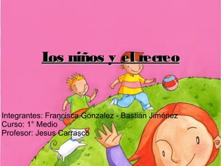 Integrantes: Francisca Gonzalez - Bastian Jiménez
Curso: 1° Medio
Profesor: Jesus Carrasco
Los niños y el recreoLos niños y el recreo
 