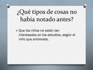 ¿Qué tipos de cosas no
había notado antes?
O Que los niños no están tan
interesados en los estudios, según el
niño que entreviste.
 