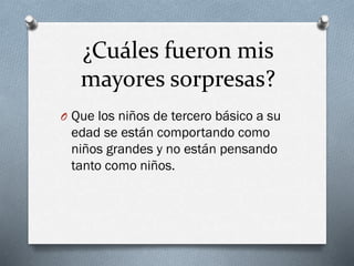 ¿Cuáles fueron mis
mayores sorpresas?
O Que los niños de tercero básico a su
edad se están comportando como
niños grandes y no están pensando
tanto como niños.
 