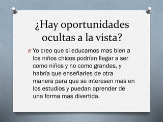¿Hay oportunidades
ocultas a la vista?
O Yo creo que si educamos mas bien a
los niños chicos podrían llegar a ser
como niños y no como grandes, y
habría que enseñarles de otra
manera para que se interesen mas en
los estudios y puedan aprender de
una forma mas divertida.
 