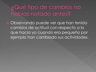  Observando puede ver que han tenido
cambios de actitud con respecto a lo
que hacia yo cuando era pequeño por
ejemplo han cambiado sus actividades.