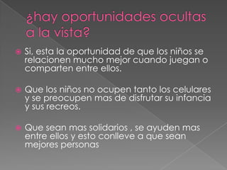  Si, esta la oportunidad de que los niños se
relacionen mucho mejor cuando juegan o
comparten entre ellos.
Que los niños no ocupen tanto los celulares
y se preocupen mas de disfrutar su infancia
y sus recreos.
Que sean mas solidarios , se ayuden mas
entre ellos y esto conlleve a que sean
mejores personas