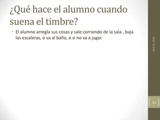 ¿Qué hace el alumno cuando
suena el timbre?
• El alumno arregla sus cosas y sale corriendo de la sala , baja
las escaleras, o va al baño, o si no va a jugar.
April24,2014
11
 