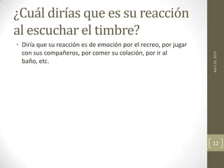 ¿Cuál dirías que es su reacción
al escuchar el timbre?
• Diría que su reacción es de emoción por el recreo, por jugar
con sus compañeros, por comer su colación, por ir al
baño, etc.
April24,2014
12
 