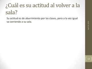 ¿Cuál es su actitud al volver a la
sala?
Su actitud es de aburrimiento por las clases, pero a la vez igual
va corriendo a su sala.
April24,2014
13
 