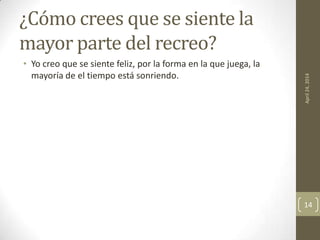 ¿Cómo crees que se siente la
mayor parte del recreo?
• Yo creo que se siente feliz, por la forma en la que juega, la
mayoría de el tiempo está sonriendo.
April24,2014
14
 