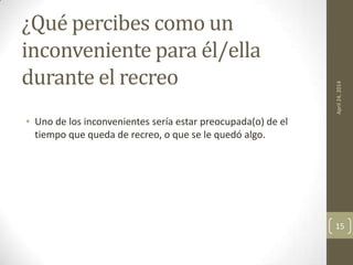 ¿Qué percibes como un
inconveniente para él/ella
durante el recreo
• Uno de los inconvenientes sería estar preocupada(o) de el
tiempo que queda de recreo, o que se le quedó algo.
April24,2014
15
 