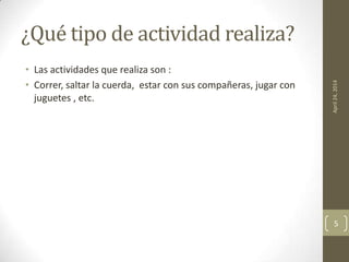 ¿Qué tipo de actividad realiza?
• Las actividades que realiza son :
• Correr, saltar la cuerda, estar con sus compañeras, jugar con
juguetes , etc.
April24,2014
5
 