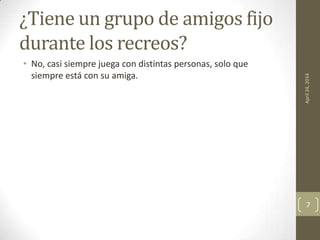 ¿Tiene un grupo de amigos fijo
durante los recreos?
• No, casi siempre juega con distintas personas, solo que
siempre está con su amiga.
April24,2014
7
 