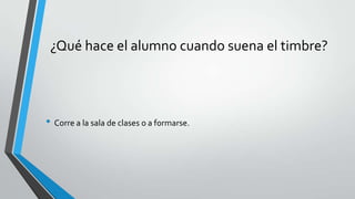 ¿Qué hace el alumno cuando suena el timbre?
• Corre a la sala de clases o a formarse.
 