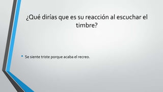 ¿Qué dirías que es su reacción al escuchar el
timbre?
• Se siente triste porque acaba el recreo.
 