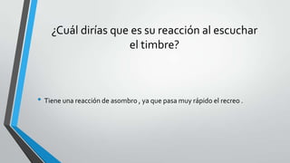 ¿Cuál dirías que es su reacción al escuchar
el timbre?
• Tiene una reacción de asombro , ya que pasa muy rápido el recreo .
 