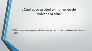 ¿Cuál es su actitud al momento de
volver a la sala?
• El alumno tiene una actitud de enojo , ya que no quiere volver a estudiar a la
sala.
 