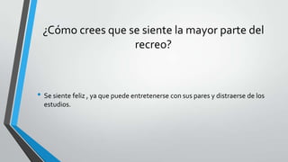 ¿Cómo crees que se siente la mayor parte del
recreo?
• Se siente feliz , ya que puede entretenerse con sus pares y distraerse de los
estudios.
 