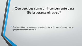 ¿Qué percibes como un inconveniente para
él/ella durante el recreo?
• Que hay niños que no tienen con quien juntarse durante el recreo , por lo
que prefieren estar en clases.
 