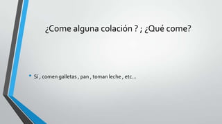 ¿Come alguna colación ? ; ¿Qué come?
• Sí , comen galletas , pan , toman leche , etc…
 