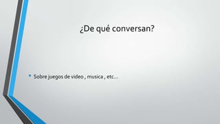 ¿De qué conversan?
• Sobre juegos de video , musica , etc…
 