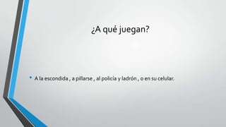 ¿A qué juegan?
• A la escondida , a pillarse , al policía y ladrón , o en su celular.
 
