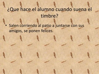 ¿Que hace el alumno cuando suena el
timbre?
• Salen corriendo al patio a juntarse con sus
amigos, se ponen felices.
 
