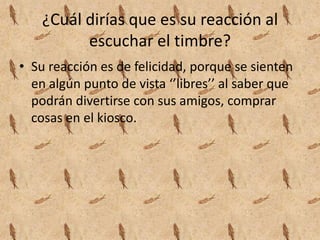 ¿Cuál dirías que es su reacción al
escuchar el timbre?
• Su reacción es de felicidad, porque se sienten
en algún punto de vista ‘’libres’’ al saber que
podrán divertirse con sus amigos, comprar
cosas en el kiosco.
 