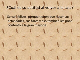 ¿Cuál es su actitud al volver a la sala?
Se van felices, porque tienen que hacer sus
actividades, sus tares y eso también les pone
contento a la gran mayoría.
 