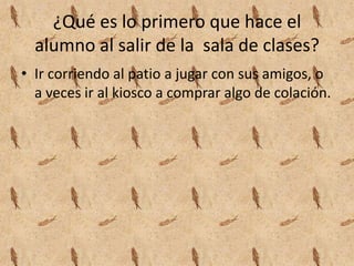 ¿Qué es lo primero que hace el
alumno al salir de la sala de clases?
• Ir corriendo al patio a jugar con sus amigos, o
a veces ir al kiosco a comprar algo de colación.
 