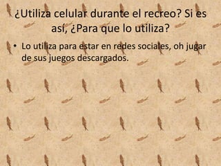 ¿Utiliza celular durante el recreo? Si es
así, ¿Para que lo utiliza?
• Lo utiliza para estar en redes sociales, oh jugar
de sus juegos descargados.
 