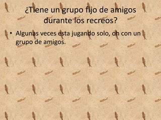 ¿Tiene un grupo fijo de amigos
durante los recreos?
• Algunas veces esta jugando solo, oh con un
grupo de amigos.
 