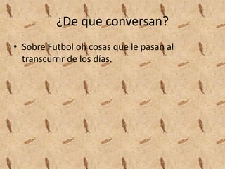 ¿De que conversan?
• Sobre Futbol oh cosas que le pasan al
transcurrir de los días.
 