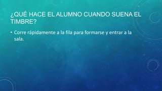 ¿QUÉ HACE EL ALUMNO CUANDO SUENA EL
TIMBRE?
• Corre rápidamente a la fila para formarse y entrar a la
sala.
 