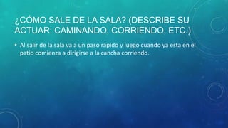 ¿CÓMO SALE DE LA SALA? (DESCRIBE SU
ACTUAR: CAMINANDO, CORRIENDO, ETC.)
• Al salir de la sala va a un paso rápido y luego cuando ya esta en el
patio comienza a dirigirse a la cancha corriendo.
 
