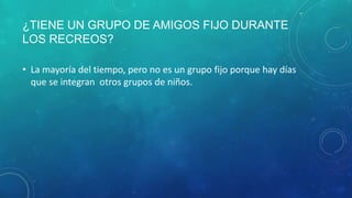 ¿TIENE UN GRUPO DE AMIGOS FIJO DURANTE
LOS RECREOS?
• La mayoría del tiempo, pero no es un grupo fijo porque hay días
que se integran otros grupos de niños.
 