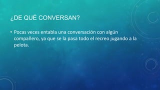 ¿DE QUÉ CONVERSAN?
• Pocas veces entabla una conversación con algún
compañero, ya que se la pasa todo el recreo jugando a la
pelota.
 