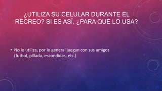 ¿UTILIZA SU CELULAR DURANTE EL
RECREO? SI ES ASÍ, ¿PARA QUE LO USA?
• No lo utiliza, por lo general juegan con sus amigos
(futbol, pillada, escondidas, etc.)
 