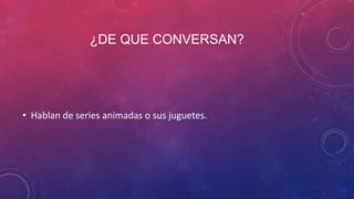 ¿DE QUE CONVERSAN?
• Hablan de series animadas o sus juguetes.
 