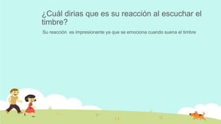 ¿Cuál dirias que es su reacción al escuchar el
timbre?
Su reacción es impresionante ya que se emociona cuando suena el timbre
 