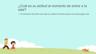¿Cuál es su actitud al momento de entrar a la
sala?
 Al momento de entrar a la sala su actitud es triste porque no puede jugar mas
 