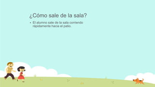 ¿Cómo sale de la sala?
 El alumno sale de la sala corriendo
rápidamente hacia el patio.
 