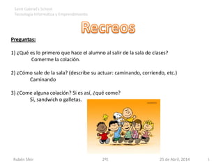 Preguntas:
1) ¿Qué es lo primero que hace el alumno al salir de la sala de clases?
Comerme la colación.
2) ¿Cómo sale de la sala? (describe su actuar: caminando, corriendo, etc.)
Caminando
3) ¿Come alguna colación? Si es así, ¿qué come?
Sí, sandwich o galletas.
Rubén Sfeir 2ºE 25 de Abril, 2014 1
Saint Gabriel’s School
Tecnología Informática y Emprendimiento