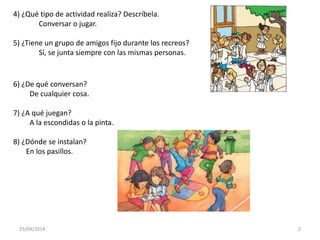 25/04/2014 2
4) ¿Qué tipo de actividad realiza? Descríbela.
Conversar o jugar.
5) ¿Tiene un grupo de amigos fijo durante los recreos?
Sí, se junta siempre con las mismas personas.
6) ¿De qué conversan?
De cualquier cosa.
7) ¿A qué juegan?
A la escondidas o la pinta.
8) ¿Dónde se instalan?
En los pasillos.